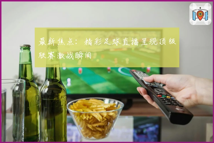 最新焦点：精彩足球直播呈现顶级联赛激战瞬间