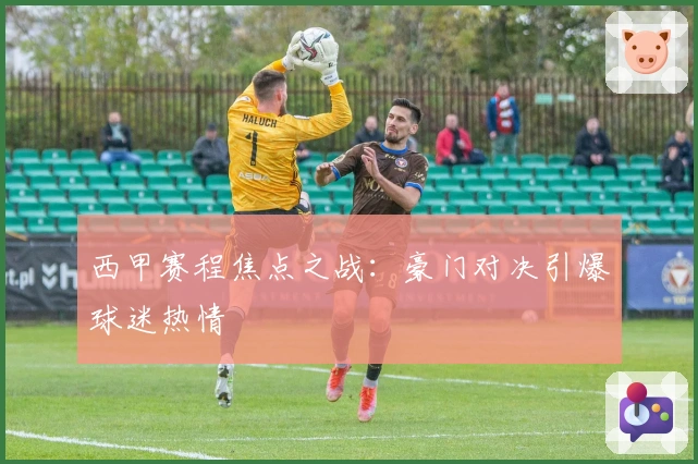 西甲赛程焦点之战：豪门对决引爆球迷热情