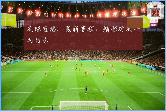 足球直播：最新赛程、精彩对决一网打尽