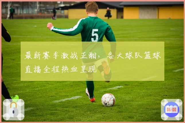 最新赛季激战正酣，各大球队篮球直播全程热血呈现