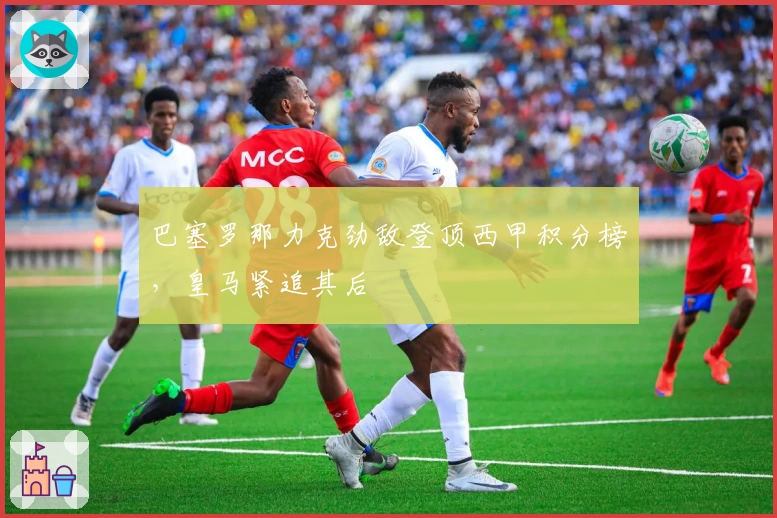 巴塞罗那力克劲敌登顶西甲积分榜，皇马紧追其后