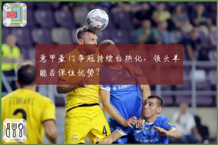 意甲豪门争冠持续白热化，领头羊能否保住优势？